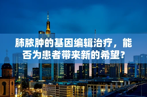 肺脓肿的基因编辑治疗，能否为患者带来新的希望？