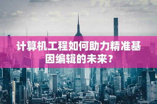 计算机工程如何助力精准基因编辑的未来？