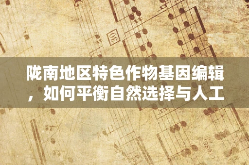 陇南地区特色作物基因编辑，如何平衡自然选择与人工干预？
