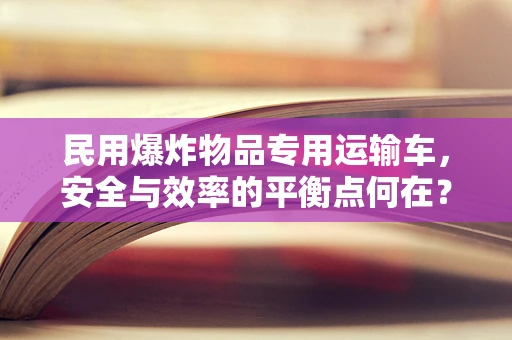 民用爆炸物品专用运输车，安全与效率的平衡点何在？