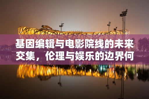 基因编辑与电影院线的未来交集，伦理与娱乐的边界何在？