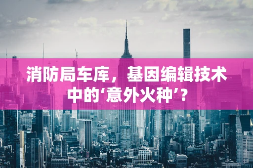 消防局车库，基因编辑技术中的‘意外火种’？