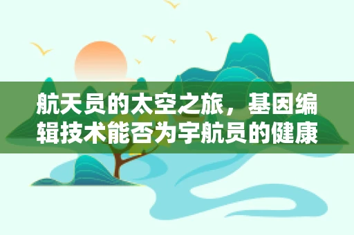 航天员的太空之旅，基因编辑技术能否为宇航员的健康护航？