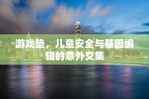 游戏垫，儿童安全与基因编辑的意外交集
