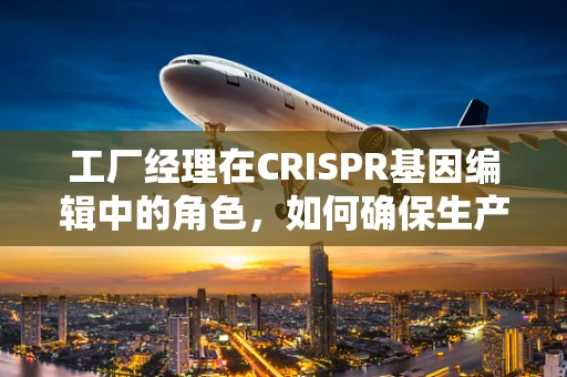工厂经理在CRISPR基因编辑中的角色，如何确保生产流程的精准与安全？
