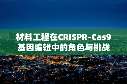 材料工程在CRISPR-Cas9基因编辑中的角色与挑战