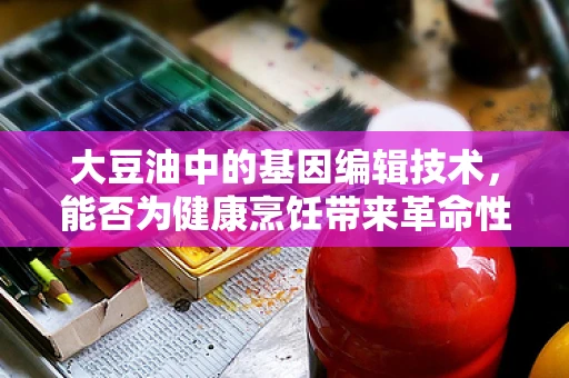 大豆油中的基因编辑技术，能否为健康烹饪带来革命性变化？