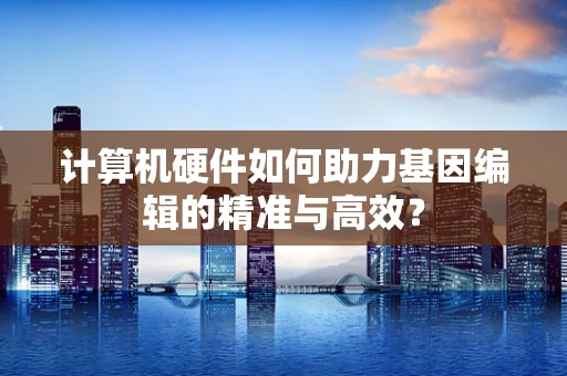 计算机硬件如何助力基因编辑的精准与高效？