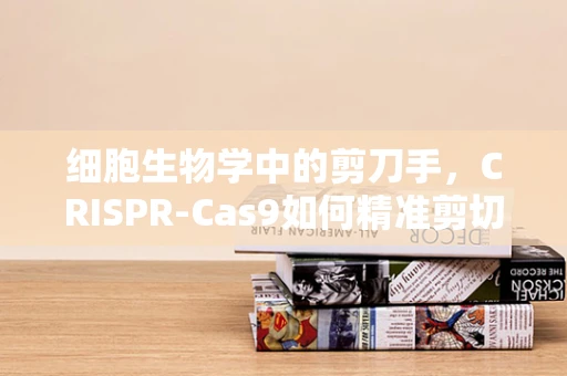细胞生物学中的剪刀手，CRISPR-Cas9如何精准剪切基因？
