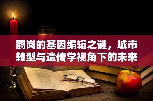 鹤岗的基因编辑之谜，城市转型与遗传学视角下的未来规划