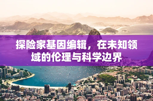 探险家基因编辑，在未知领域的伦理与科学边界