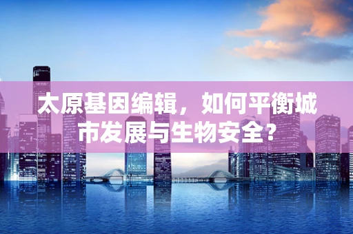 太原基因编辑，如何平衡城市发展与生物安全？