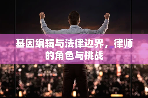 基因编辑与法律边界，律师的角色与挑战