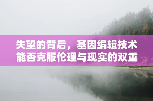 失望的背后，基因编辑技术能否克服伦理与现实的双重挑战？