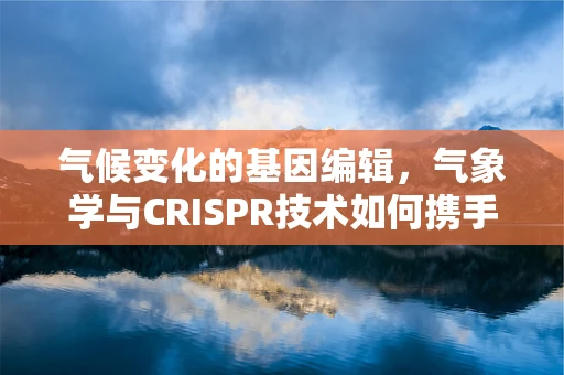气候变化的基因编辑，气象学与CRISPR技术如何携手塑造未来？