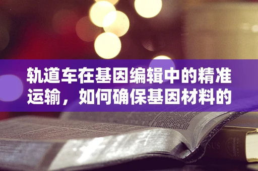 轨道车在基因编辑中的精准运输，如何确保基因材料的无损传递？