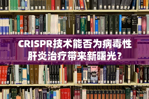 CRISPR技术能否为病毒性肝炎治疗带来新曙光？