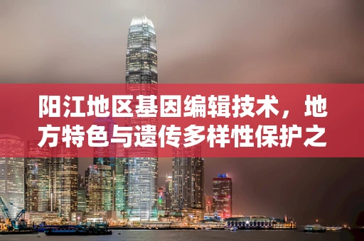 阳江地区基因编辑技术，地方特色与遗传多样性保护之间的平衡？