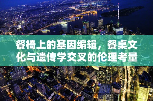餐椅上的基因编辑，餐桌文化与遗传学交叉的伦理考量