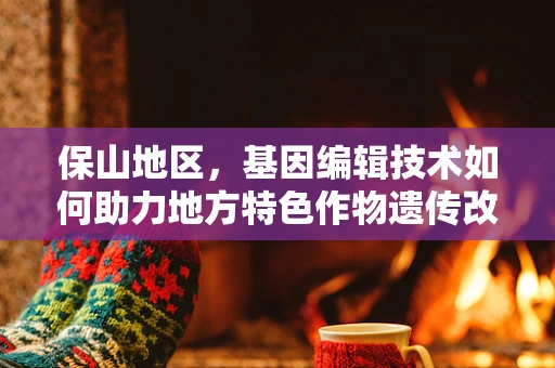 保山地区，基因编辑技术如何助力地方特色作物遗传改良？