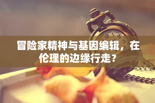 冒险家精神与基因编辑，在伦理的边缘行走？