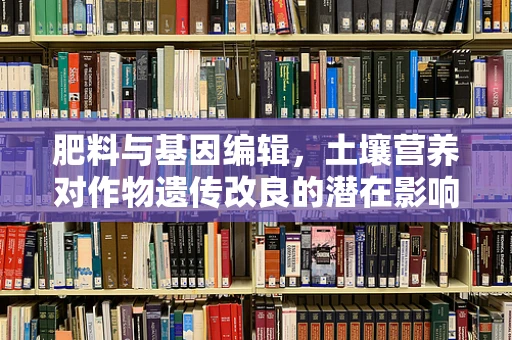 肥料与基因编辑，土壤营养对作物遗传改良的潜在影响