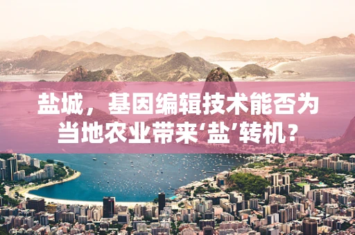 盐城，基因编辑技术能否为当地农业带来‘盐’转机？