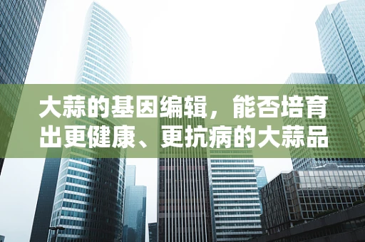 大蒜的基因编辑，能否培育出更健康、更抗病的大蒜品种？