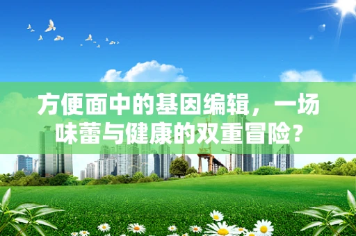方便面中的基因编辑，一场味蕾与健康的双重冒险？