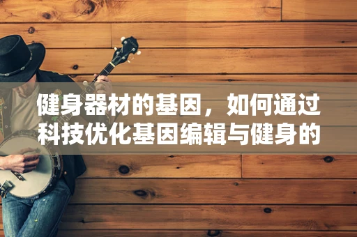 健身器材的基因，如何通过科技优化基因编辑与健身的融合？