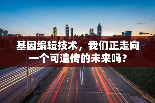 基因编辑技术，我们正走向一个可遗传的未来吗？