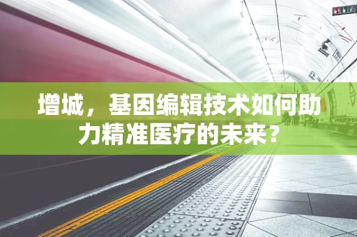 增城，基因编辑技术如何助力精准医疗的未来？