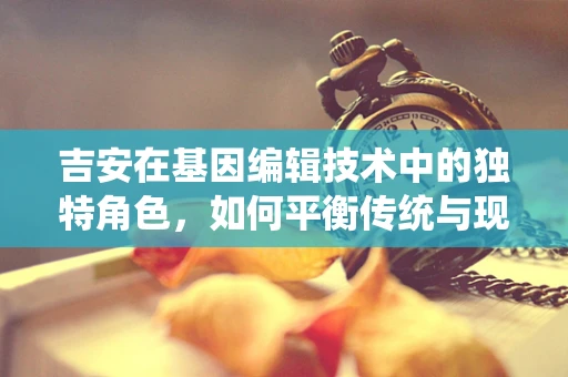 吉安在基因编辑技术中的独特角色，如何平衡传统与现代？