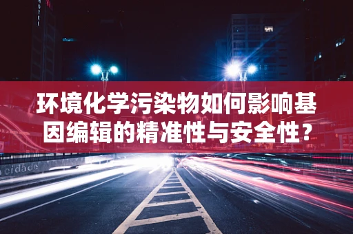 环境化学污染物如何影响基因编辑的精准性与安全性？