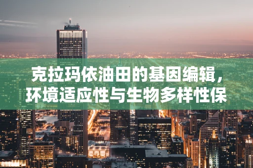 克拉玛依油田的基因编辑，环境适应性与生物多样性保护的挑战？