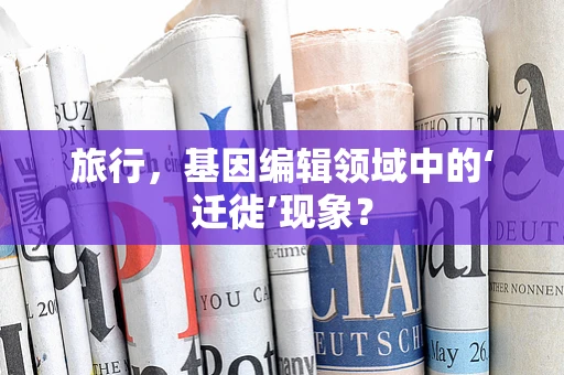 旅行，基因编辑领域中的‘迁徙’现象？