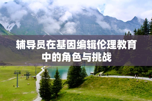 辅导员在基因编辑伦理教育中的角色与挑战