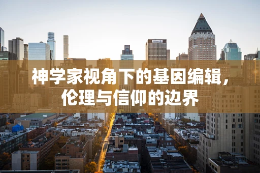 神学家视角下的基因编辑，伦理与信仰的边界