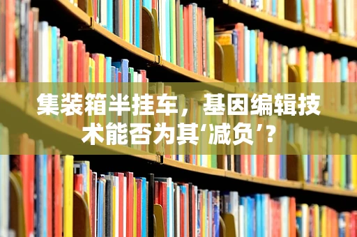 集装箱半挂车，基因编辑技术能否为其‘减负’？
