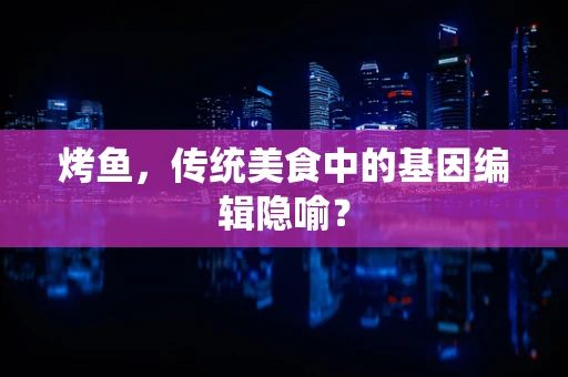 烤鱼，传统美食中的基因编辑隐喻？