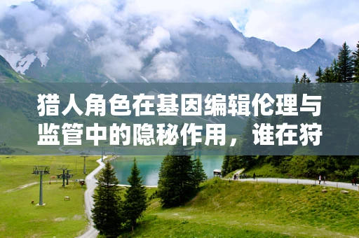 猎人角色在基因编辑伦理与监管中的隐秘作用，谁在狩猎，谁在被猎？