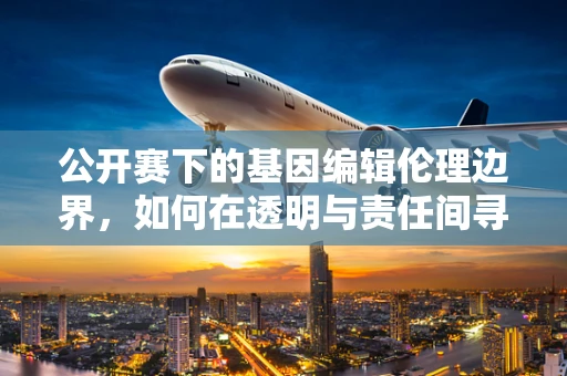 公开赛下的基因编辑伦理边界，如何在透明与责任间寻找平衡？