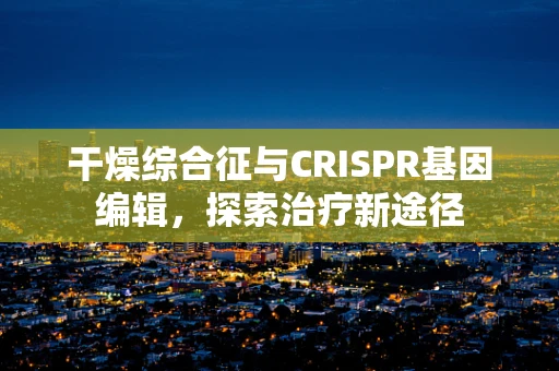 干燥综合征与CRISPR基因编辑，探索治疗新途径