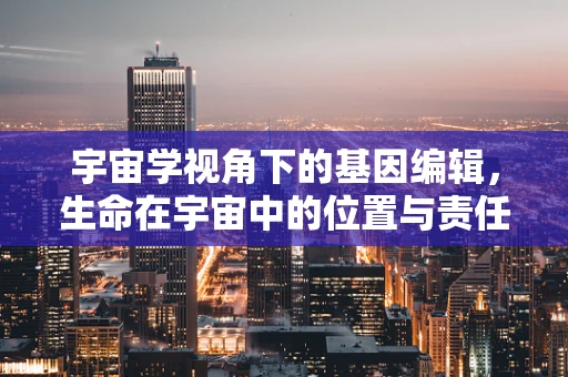 宇宙学视角下的基因编辑，生命在宇宙中的位置与责任
