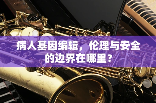 病人基因编辑，伦理与安全的边界在哪里？
