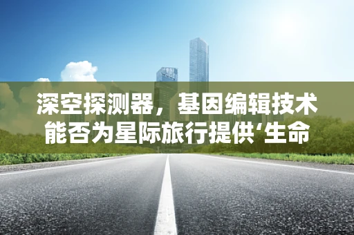 深空探测器，基因编辑技术能否为星际旅行提供‘生命保险’？