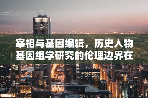 宰相与基因编辑，历史人物基因组学研究的伦理边界在哪里？