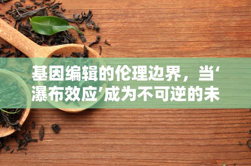 基因编辑的伦理边界，当‘瀑布效应’成为不可逆的未来？