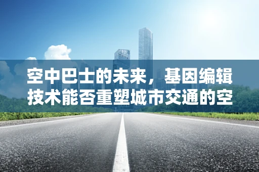空中巴士的未来，基因编辑技术能否重塑城市交通的空中蓝图？