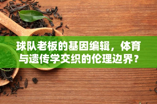 球队老板的基因编辑，体育与遗传学交织的伦理边界？